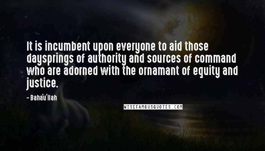 Baha'u'llah Quotes: It is incumbent upon everyone to aid those daysprings of authority and sources of command who are adorned with the ornamant of equity and justice.