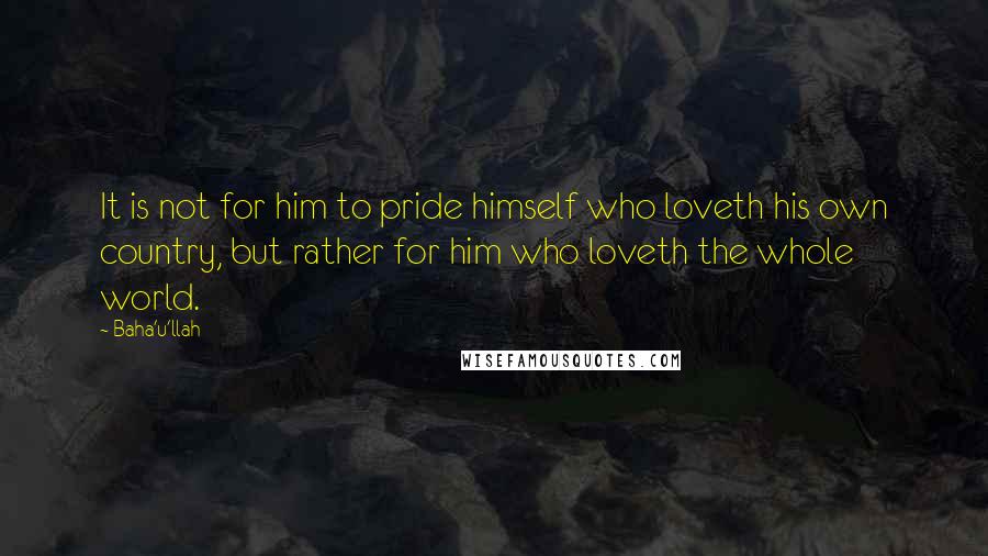 Baha'u'llah Quotes: It is not for him to pride himself who loveth his own country, but rather for him who loveth the whole world.