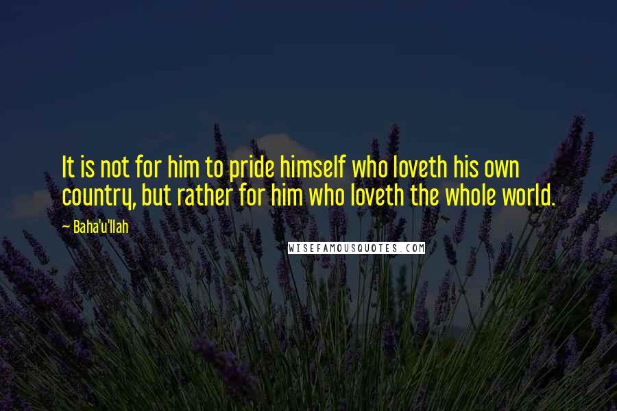 Baha'u'llah Quotes: It is not for him to pride himself who loveth his own country, but rather for him who loveth the whole world.