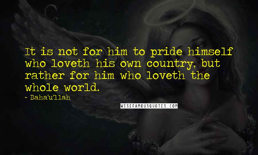 Baha'u'llah Quotes: It is not for him to pride himself who loveth his own country, but rather for him who loveth the whole world.