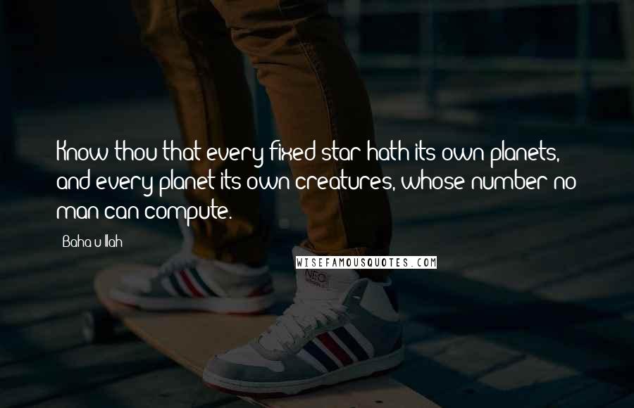 Baha'u'llah Quotes: Know thou that every fixed star hath its own planets, and every planet its own creatures, whose number no man can compute.