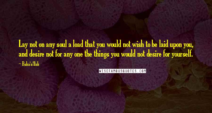 Baha'u'llah Quotes: Lay not on any soul a load that you would not wish to be laid upon you, and desire not for any one the things you would not desire for yourself.