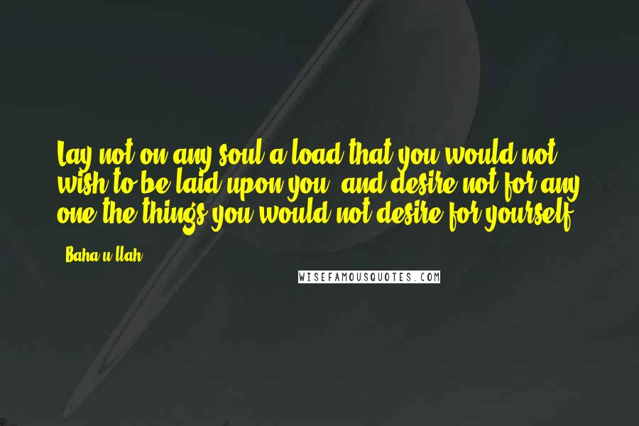 Baha'u'llah Quotes: Lay not on any soul a load that you would not wish to be laid upon you, and desire not for any one the things you would not desire for yourself.