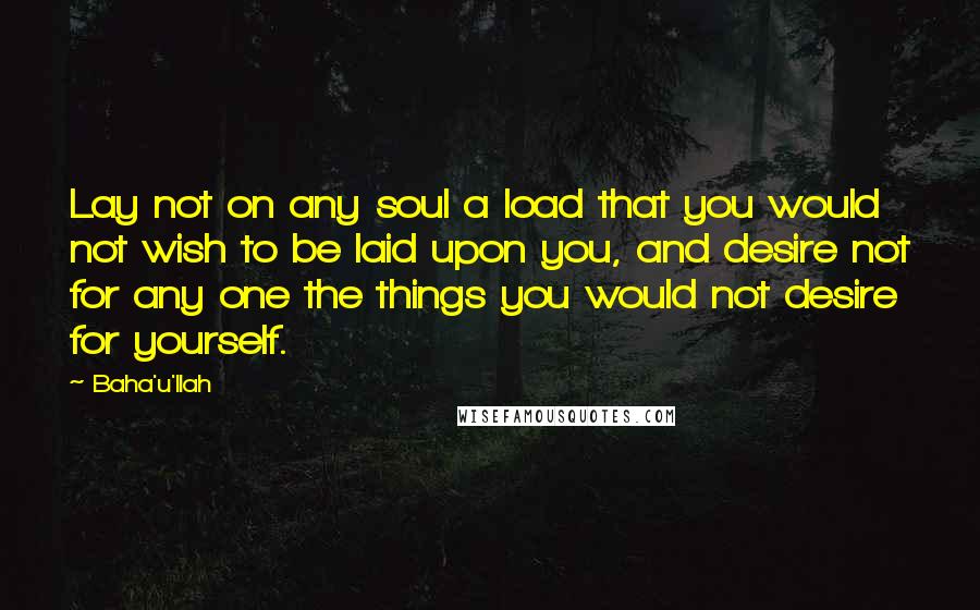 Baha'u'llah Quotes: Lay not on any soul a load that you would not wish to be laid upon you, and desire not for any one the things you would not desire for yourself.