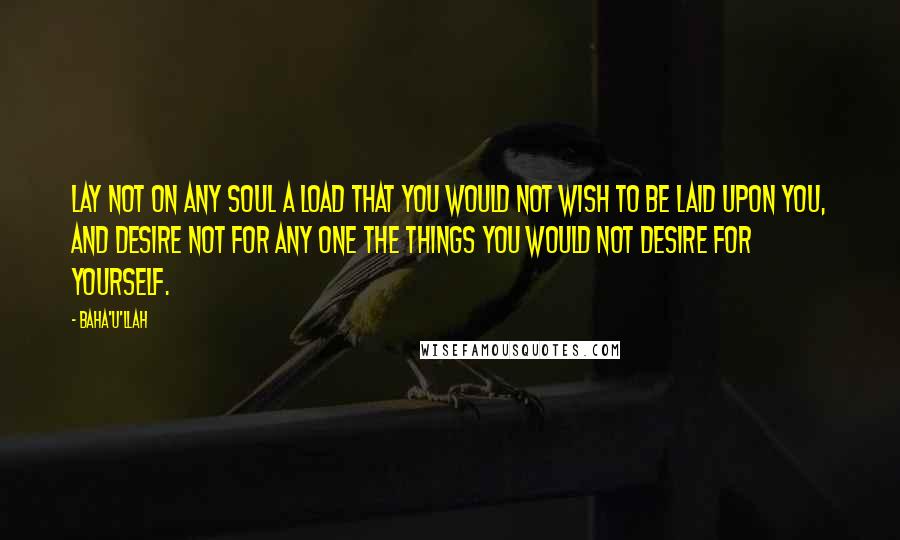 Baha'u'llah Quotes: Lay not on any soul a load that you would not wish to be laid upon you, and desire not for any one the things you would not desire for yourself.