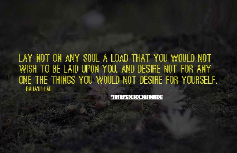 Baha'u'llah Quotes: Lay not on any soul a load that you would not wish to be laid upon you, and desire not for any one the things you would not desire for yourself.