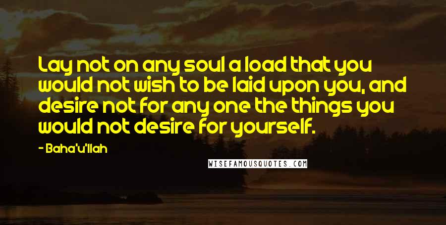 Baha'u'llah Quotes: Lay not on any soul a load that you would not wish to be laid upon you, and desire not for any one the things you would not desire for yourself.