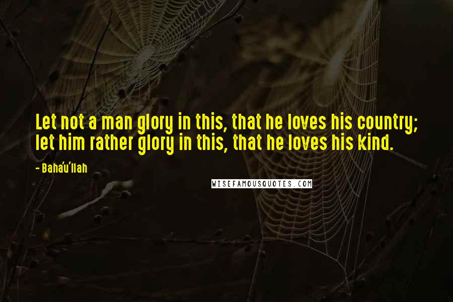 Baha'u'llah Quotes: Let not a man glory in this, that he loves his country; let him rather glory in this, that he loves his kind.