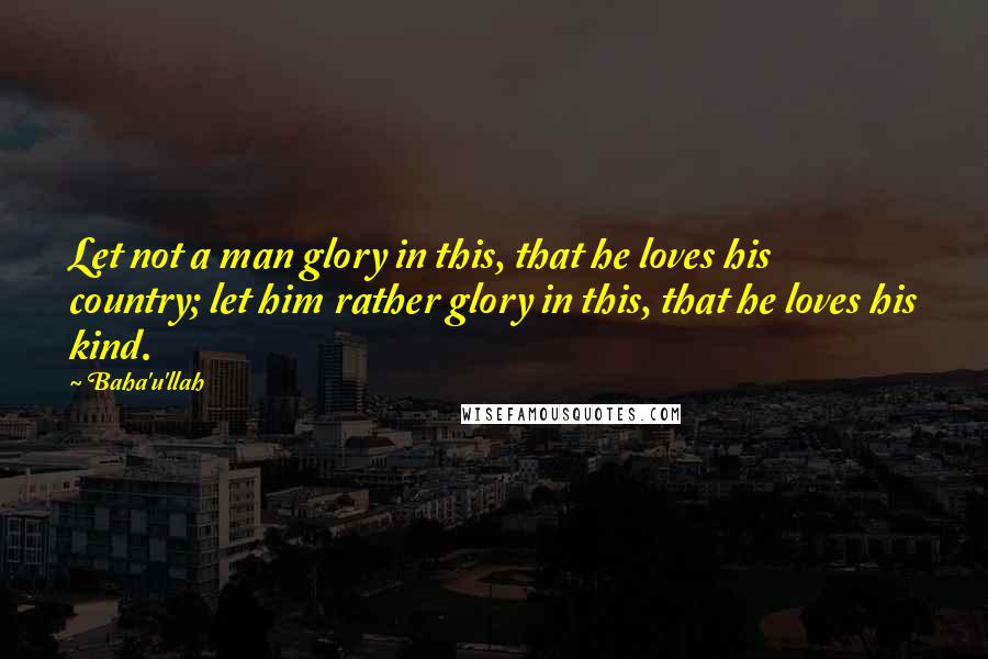 Baha'u'llah Quotes: Let not a man glory in this, that he loves his country; let him rather glory in this, that he loves his kind.