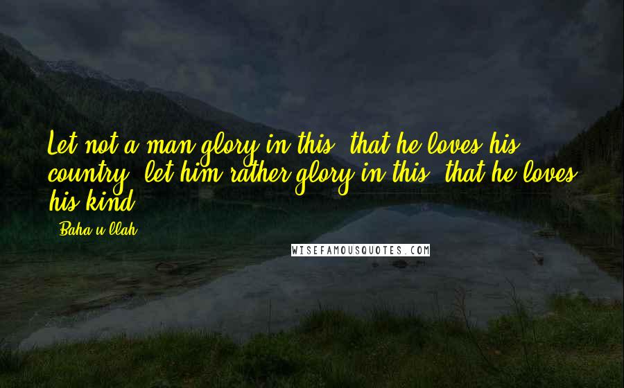 Baha'u'llah Quotes: Let not a man glory in this, that he loves his country; let him rather glory in this, that he loves his kind.