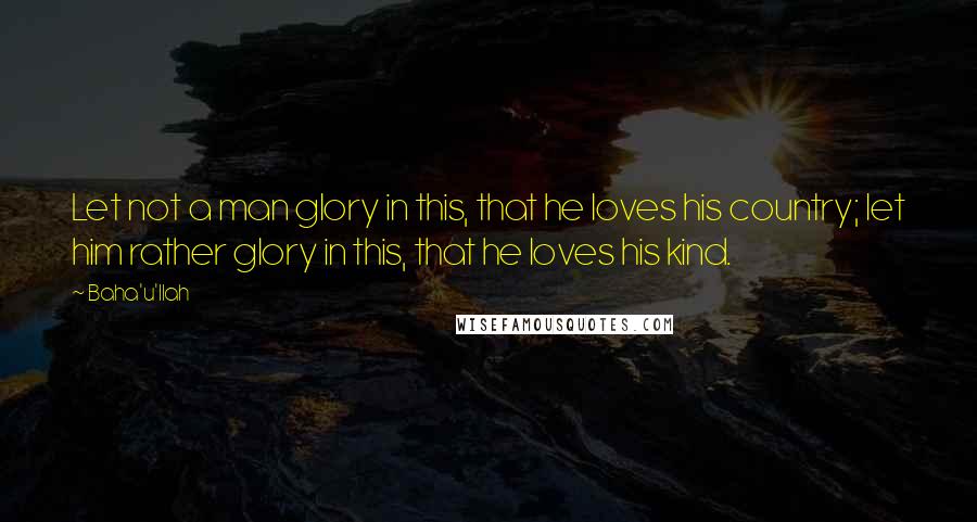 Baha'u'llah Quotes: Let not a man glory in this, that he loves his country; let him rather glory in this, that he loves his kind.