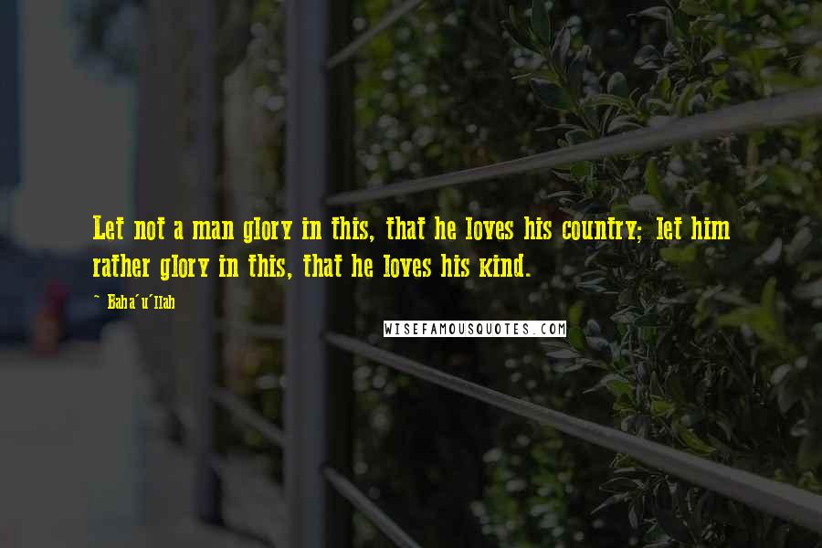 Baha'u'llah Quotes: Let not a man glory in this, that he loves his country; let him rather glory in this, that he loves his kind.