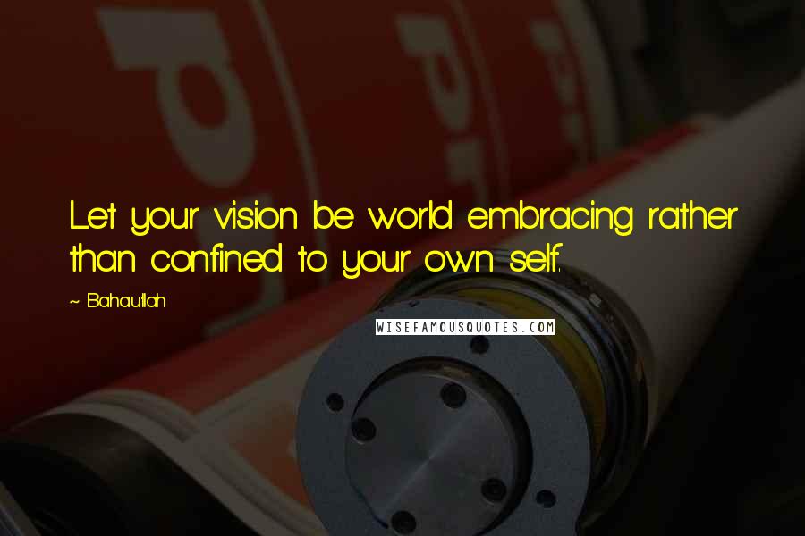 Baha'u'llah Quotes: Let your vision be world embracing rather than confined to your own self.