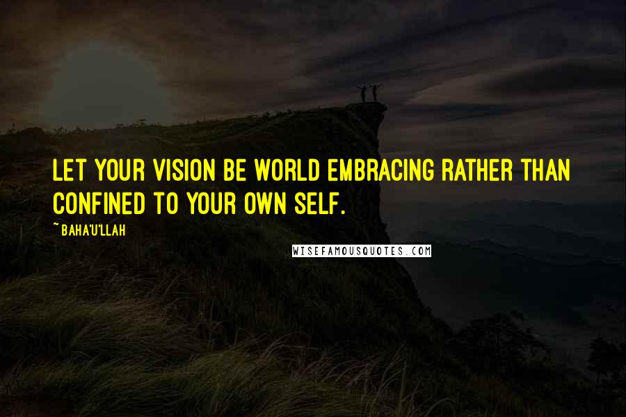 Baha'u'llah Quotes: Let your vision be world embracing rather than confined to your own self.