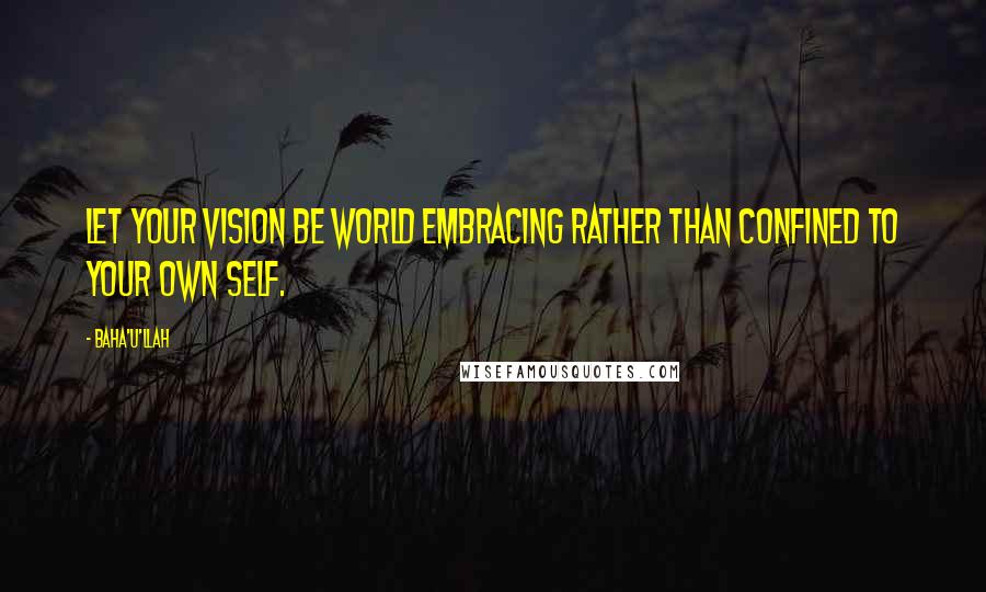 Baha'u'llah Quotes: Let your vision be world embracing rather than confined to your own self.