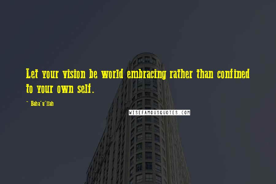 Baha'u'llah Quotes: Let your vision be world embracing rather than confined to your own self.