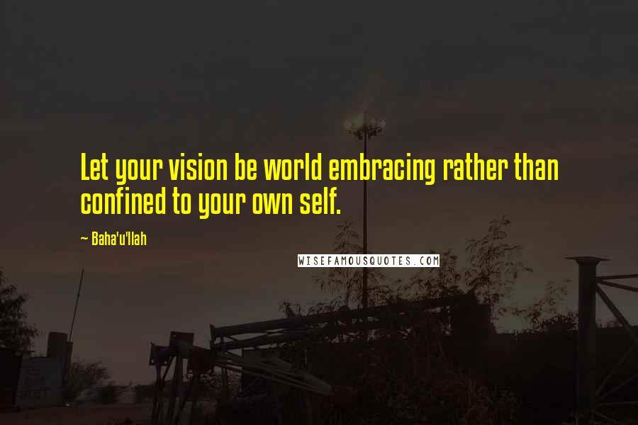 Baha'u'llah Quotes: Let your vision be world embracing rather than confined to your own self.