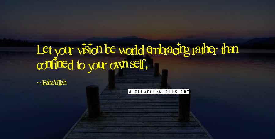 Baha'u'llah Quotes: Let your vision be world embracing rather than confined to your own self.