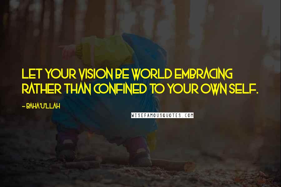 Baha'u'llah Quotes: Let your vision be world embracing rather than confined to your own self.