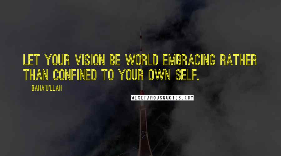 Baha'u'llah Quotes: Let your vision be world embracing rather than confined to your own self.