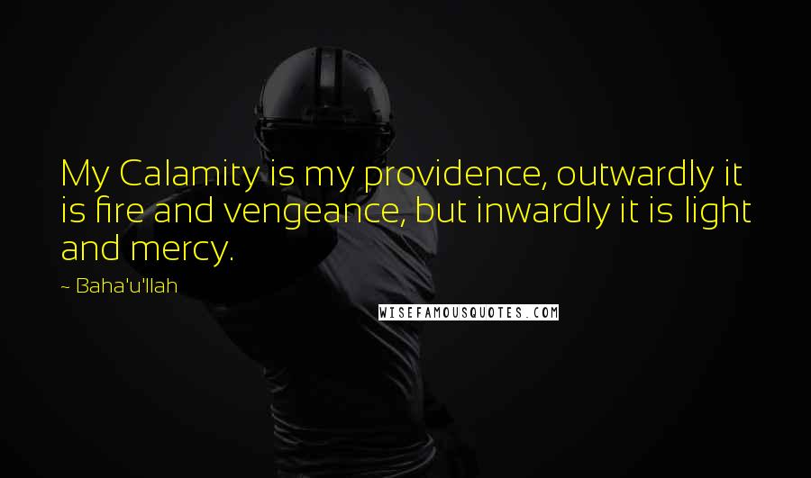 Baha'u'llah Quotes: My Calamity is my providence, outwardly it is fire and vengeance, but inwardly it is light and mercy.