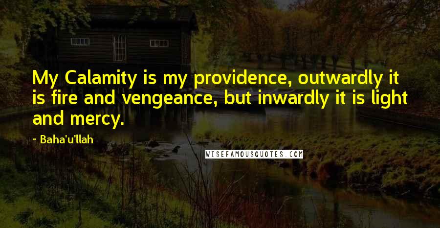 Baha'u'llah Quotes: My Calamity is my providence, outwardly it is fire and vengeance, but inwardly it is light and mercy.