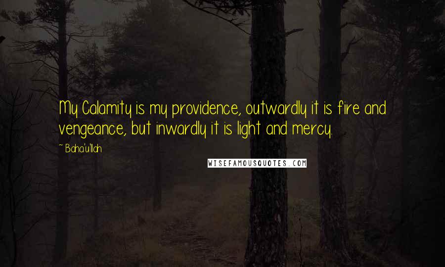 Baha'u'llah Quotes: My Calamity is my providence, outwardly it is fire and vengeance, but inwardly it is light and mercy.