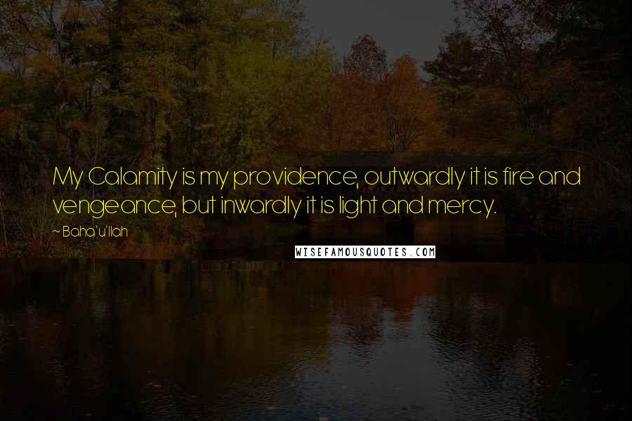 Baha'u'llah Quotes: My Calamity is my providence, outwardly it is fire and vengeance, but inwardly it is light and mercy.