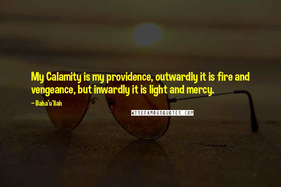 Baha'u'llah Quotes: My Calamity is my providence, outwardly it is fire and vengeance, but inwardly it is light and mercy.