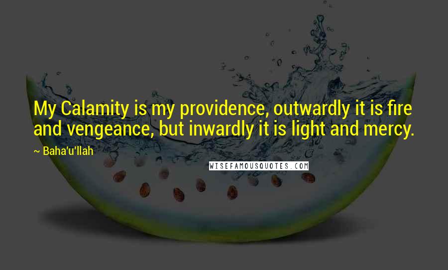Baha'u'llah Quotes: My Calamity is my providence, outwardly it is fire and vengeance, but inwardly it is light and mercy.