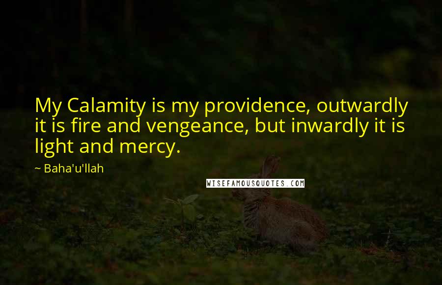 Baha'u'llah Quotes: My Calamity is my providence, outwardly it is fire and vengeance, but inwardly it is light and mercy.