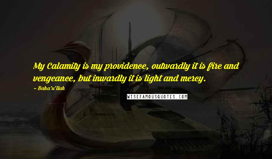 Baha'u'llah Quotes: My Calamity is my providence, outwardly it is fire and vengeance, but inwardly it is light and mercy.