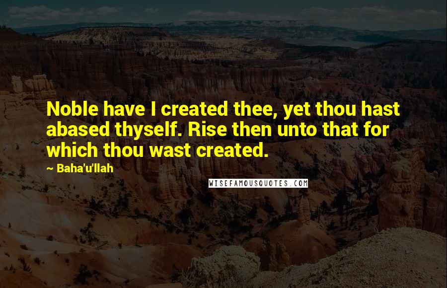 Baha'u'llah Quotes: Noble have I created thee, yet thou hast abased thyself. Rise then unto that for which thou wast created.