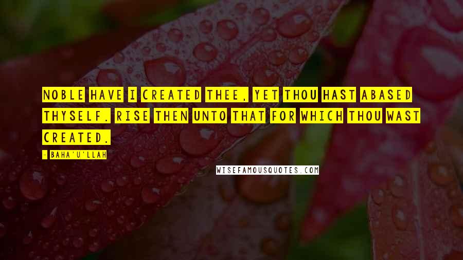 Baha'u'llah Quotes: Noble have I created thee, yet thou hast abased thyself. Rise then unto that for which thou wast created.