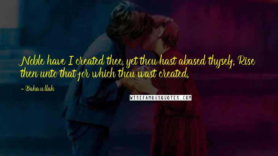 Baha'u'llah Quotes: Noble have I created thee, yet thou hast abased thyself. Rise then unto that for which thou wast created.