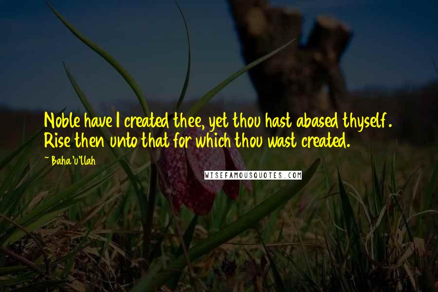 Baha'u'llah Quotes: Noble have I created thee, yet thou hast abased thyself. Rise then unto that for which thou wast created.