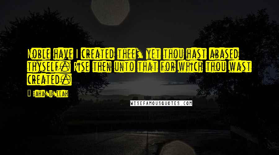 Baha'u'llah Quotes: Noble have I created thee, yet thou hast abased thyself. Rise then unto that for which thou wast created.