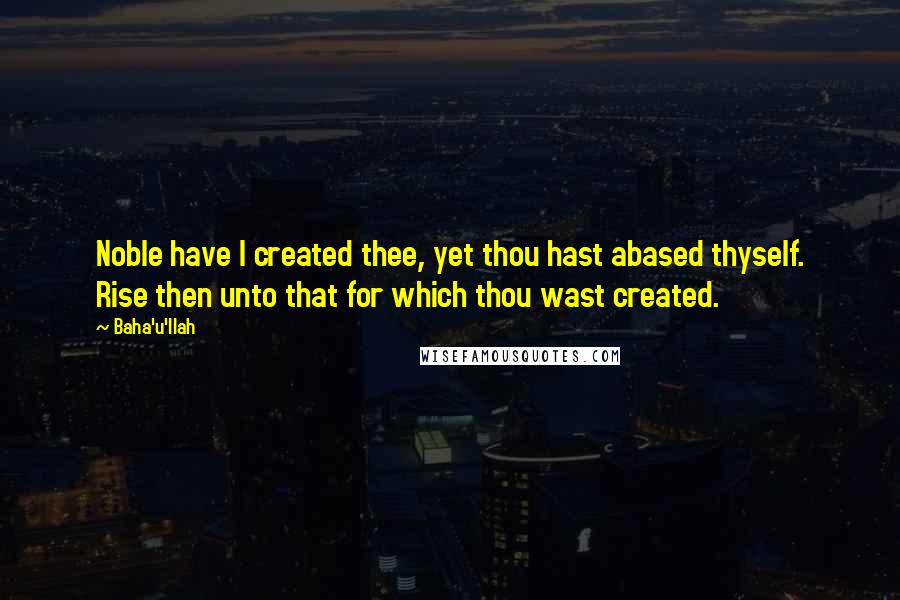 Baha'u'llah Quotes: Noble have I created thee, yet thou hast abased thyself. Rise then unto that for which thou wast created.