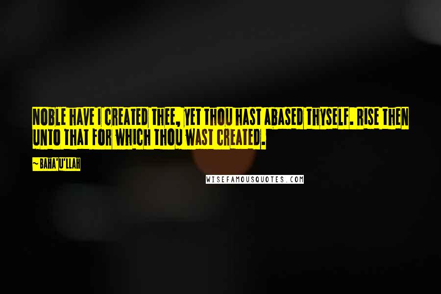 Baha'u'llah Quotes: Noble have I created thee, yet thou hast abased thyself. Rise then unto that for which thou wast created.