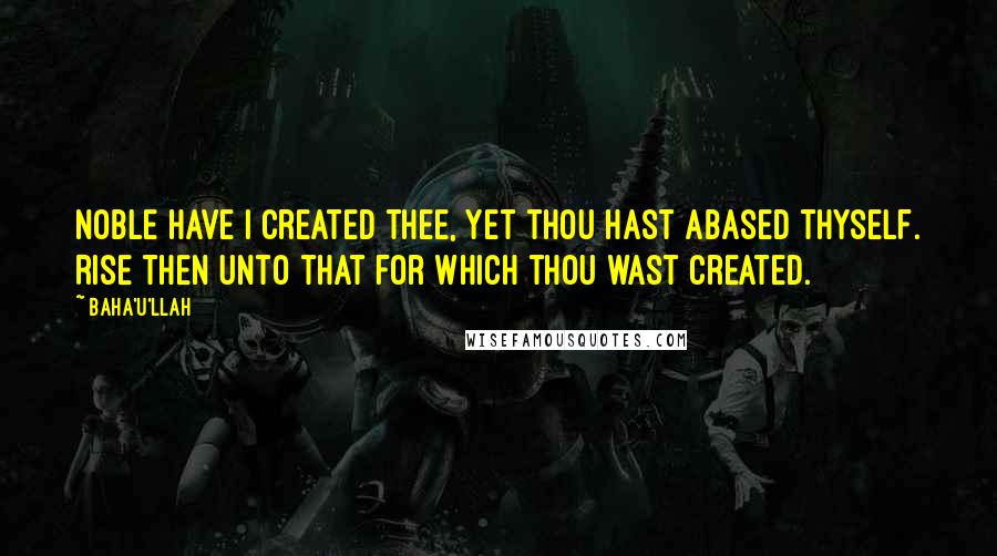 Baha'u'llah Quotes: Noble have I created thee, yet thou hast abased thyself. Rise then unto that for which thou wast created.