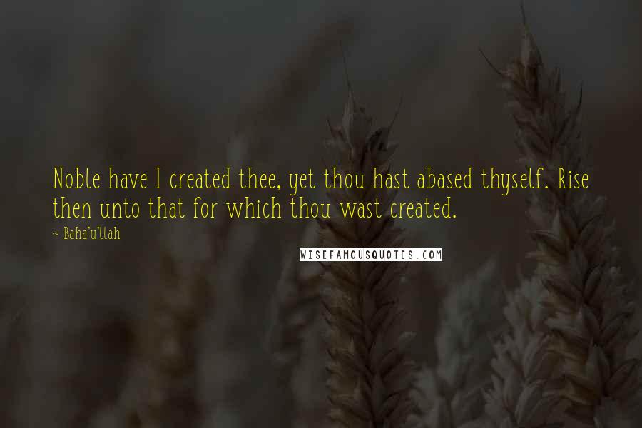 Baha'u'llah Quotes: Noble have I created thee, yet thou hast abased thyself. Rise then unto that for which thou wast created.