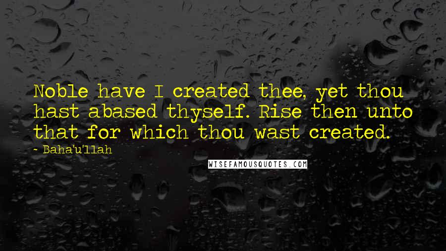 Baha'u'llah Quotes: Noble have I created thee, yet thou hast abased thyself. Rise then unto that for which thou wast created.