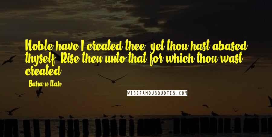 Baha'u'llah Quotes: Noble have I created thee, yet thou hast abased thyself. Rise then unto that for which thou wast created.