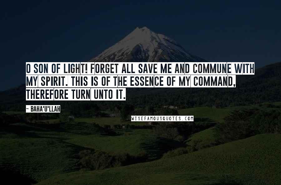 Baha'u'llah Quotes: O SON OF LIGHT! Forget all save Me and commune with My spirit. This is of the essence of My command, therefore turn unto it.