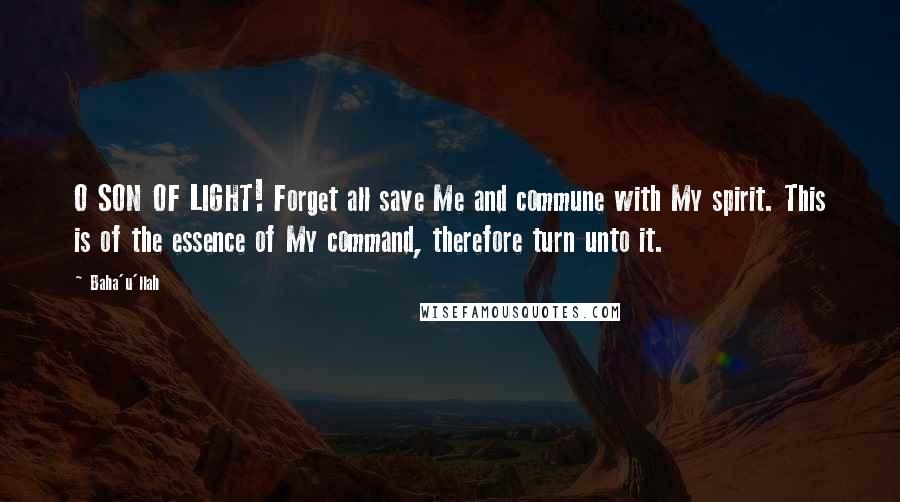 Baha'u'llah Quotes: O SON OF LIGHT! Forget all save Me and commune with My spirit. This is of the essence of My command, therefore turn unto it.
