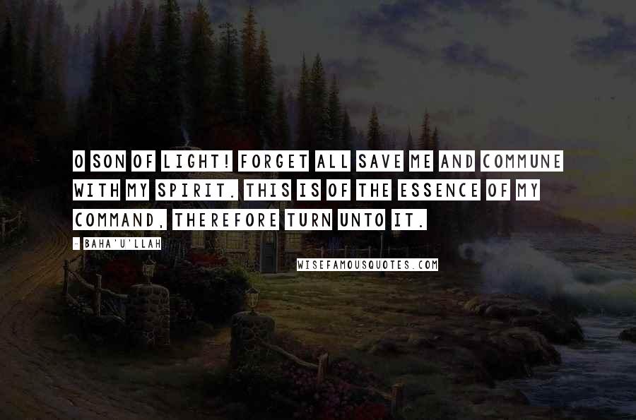 Baha'u'llah Quotes: O SON OF LIGHT! Forget all save Me and commune with My spirit. This is of the essence of My command, therefore turn unto it.
