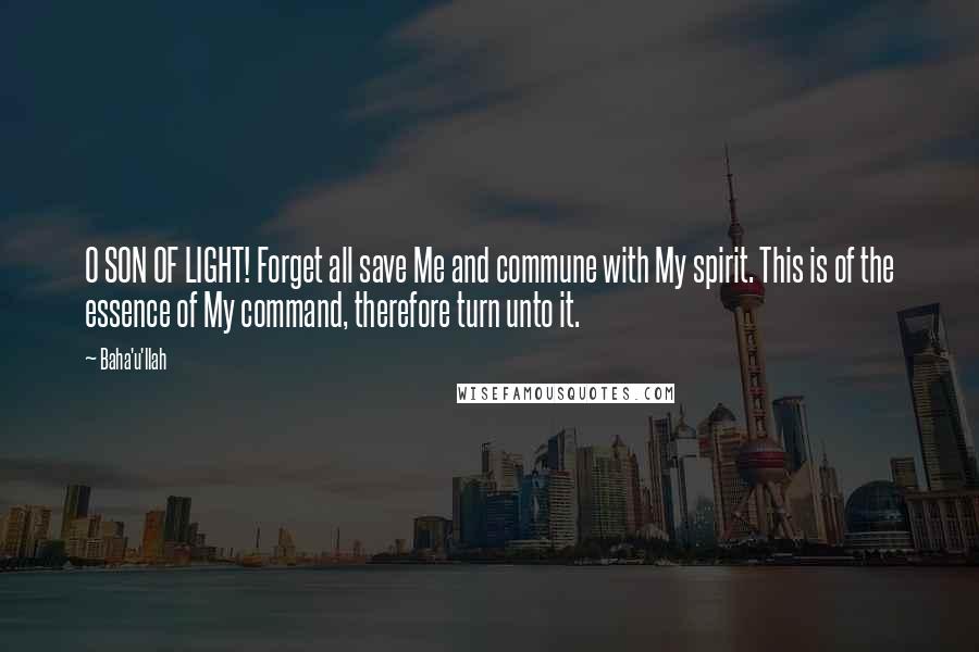 Baha'u'llah Quotes: O SON OF LIGHT! Forget all save Me and commune with My spirit. This is of the essence of My command, therefore turn unto it.