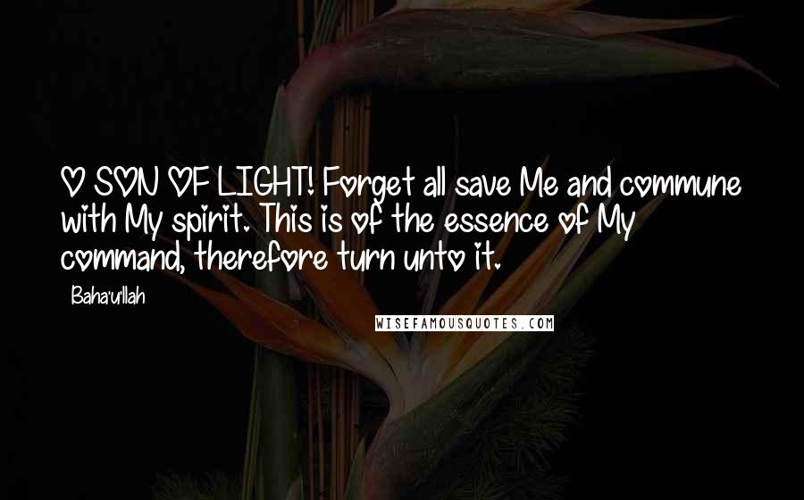 Baha'u'llah Quotes: O SON OF LIGHT! Forget all save Me and commune with My spirit. This is of the essence of My command, therefore turn unto it.
