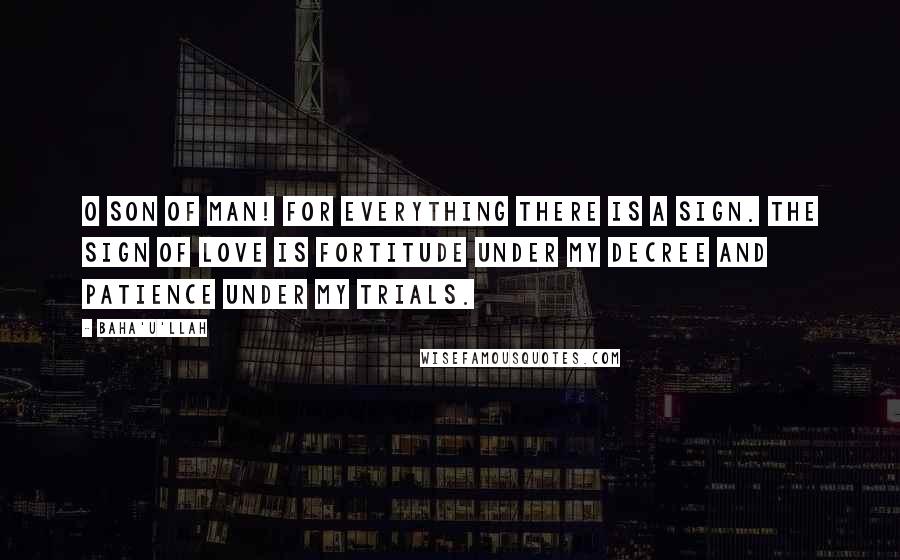 Baha'u'llah Quotes: O SON OF MAN! For everything there is a sign. The sign of love is fortitude under My decree and patience under My trials.