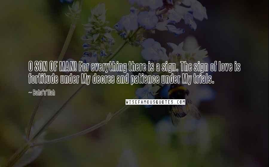 Baha'u'llah Quotes: O SON OF MAN! For everything there is a sign. The sign of love is fortitude under My decree and patience under My trials.